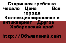 Старинная гребенка чесало › Цена ­ 350 - Все города Коллекционирование и антиквариат » Другое   . Хабаровский край